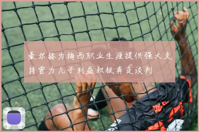 豪尔赫为梅西职业生涯提供强大支持曾为儿子利益积极奔走谈判