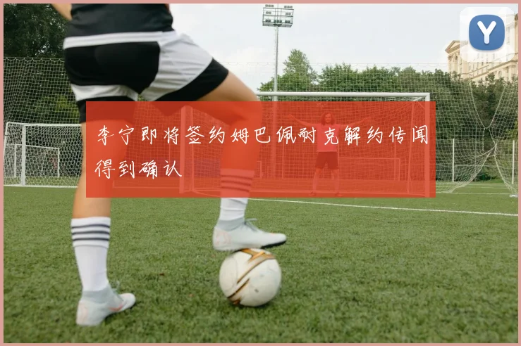 李宁即将签约姆巴佩耐克解约传闻得到确认