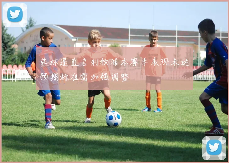 弗林蓬直言利物浦本赛季表现未达预期标准需加强调整
