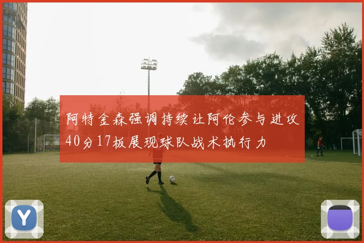 阿特金森强调持续让阿伦参与进攻40分17板展现球队战术执行力