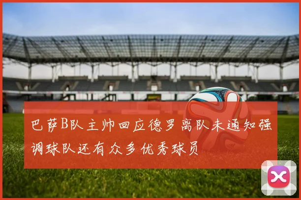 巴萨B队主帅回应德罗离队未通知强调球队还有众多优秀球员