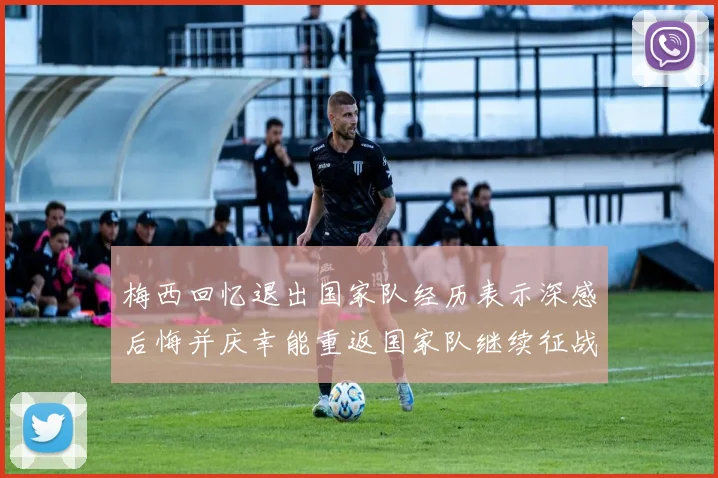 梅西回忆退出国家队经历表示深感后悔并庆幸能重返国家队继续征战