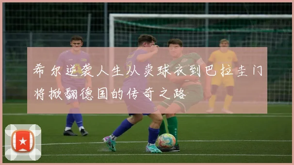 希尔逆袭人生从卖球衣到巴拉圭门将掀翻德国的传奇之路