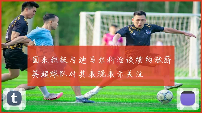 国米积极与迪马尔科洽谈续约涨薪英超球队对其表现表示关注