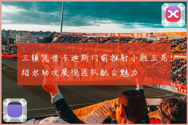 三镇凭借卡迪斯门前推射小胜玉昆绍尔助攻展现团队配合魅力