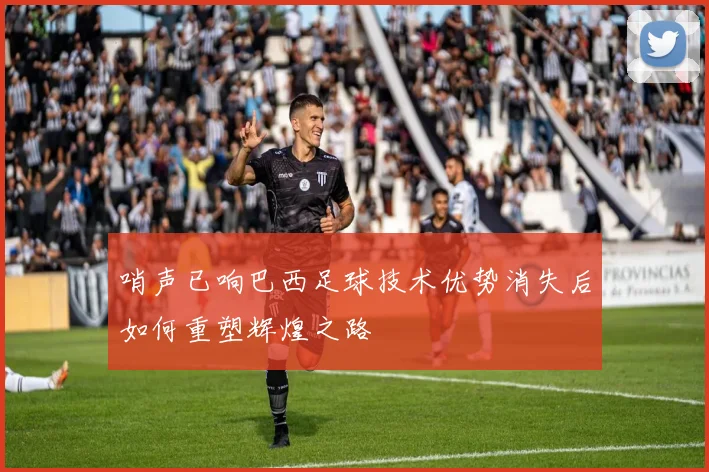哨声已响巴西足球技术优势消失后如何重塑辉煌之路