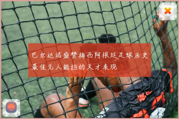 巴尔达诺盛赞梅西阿根廷足球历史最佳无人能挡的天才表现