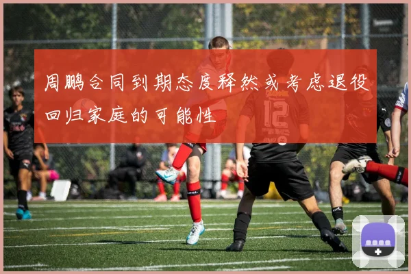 周鹏合同到期态度释然或考虑退役回归家庭的可能性