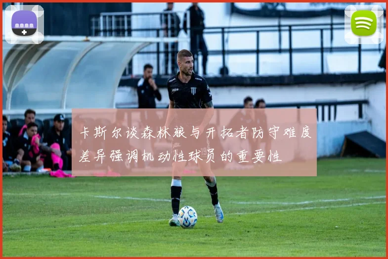 卡斯尔谈森林狼与开拓者防守难度差异强调机动性球员的重要性