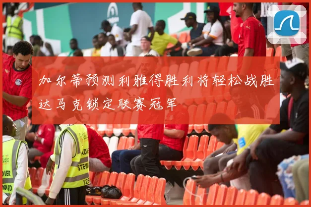 加尔蒂预测利雅得胜利将轻松战胜达马克锁定联赛冠军