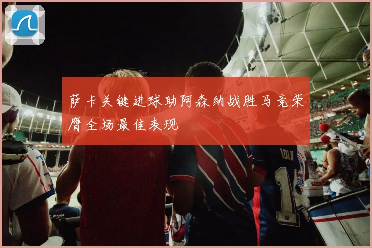萨卡关键进球助阿森纳战胜马竞荣膺全场最佳表现