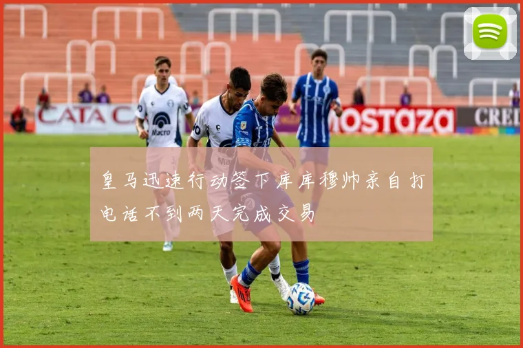 皇马迅速行动签下库库穆帅亲自打电话不到两天完成交易