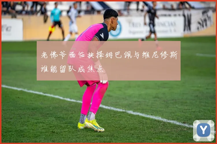 老佛爷面临抉择姆巴佩与维尼修斯谁能留队成焦点