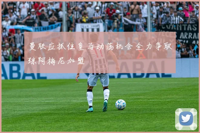 曼联应抓住皇马动荡机会全力争取琼阿梅尼加盟