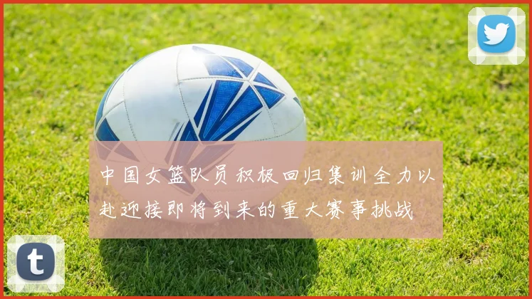 中国女篮队员积极回归集训全力以赴迎接即将到来的重大赛事挑战